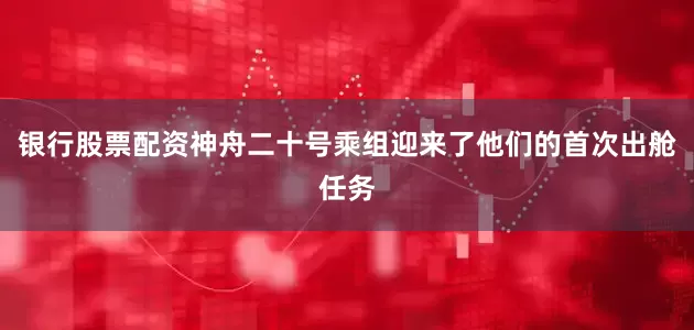 银行股票配资神舟二十号乘组迎来了他们的首次出舱任务