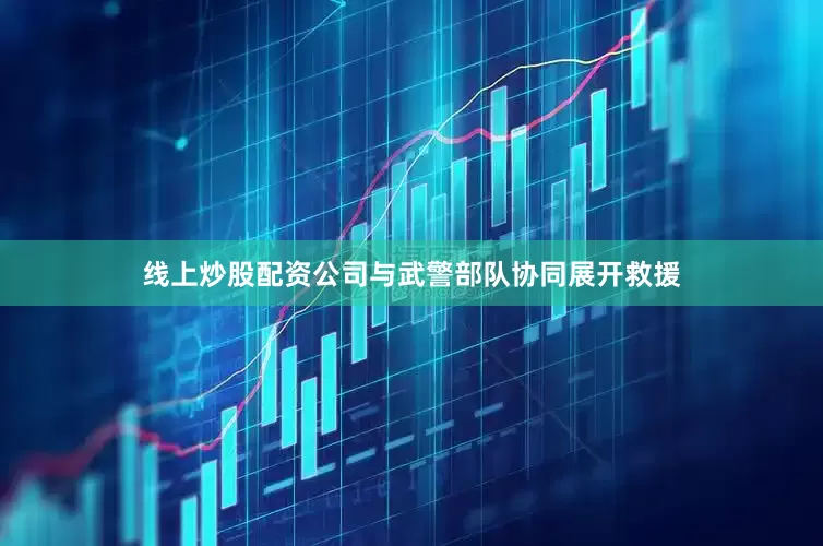 线上炒股配资公司与武警部队协同展开救援