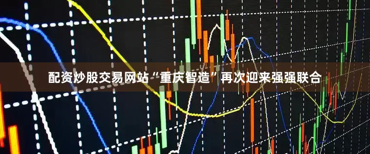 配资炒股交易网站“重庆智造”再次迎来强强联合