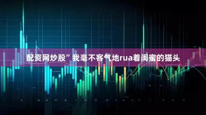 配资网炒股”我毫不客气地rua着闺蜜的猫头