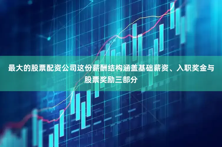 最大的股票配资公司这份薪酬结构涵盖基础薪资、入职奖金与股票奖励三部分