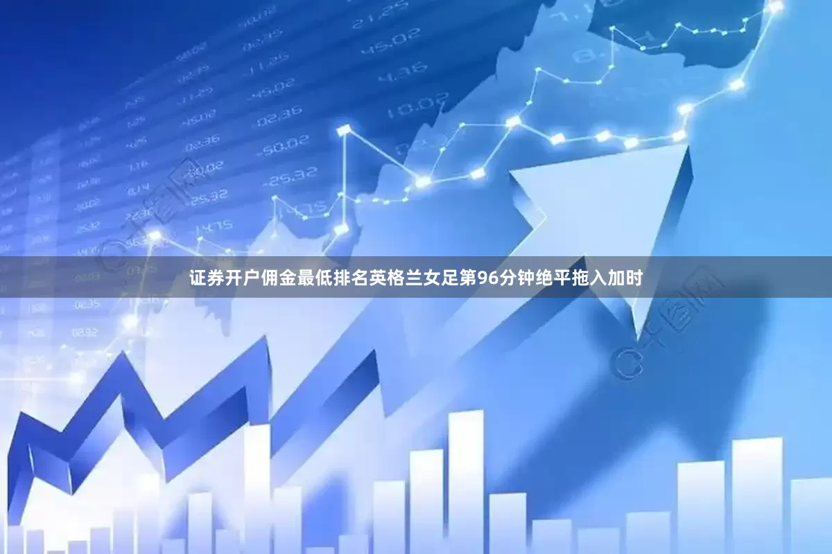 证券开户佣金最低排名英格兰女足第96分钟绝平拖入加时