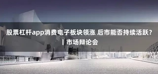 股票杠杆app消费电子板块领涨 后市能否持续活跃？丨市场辩论会
